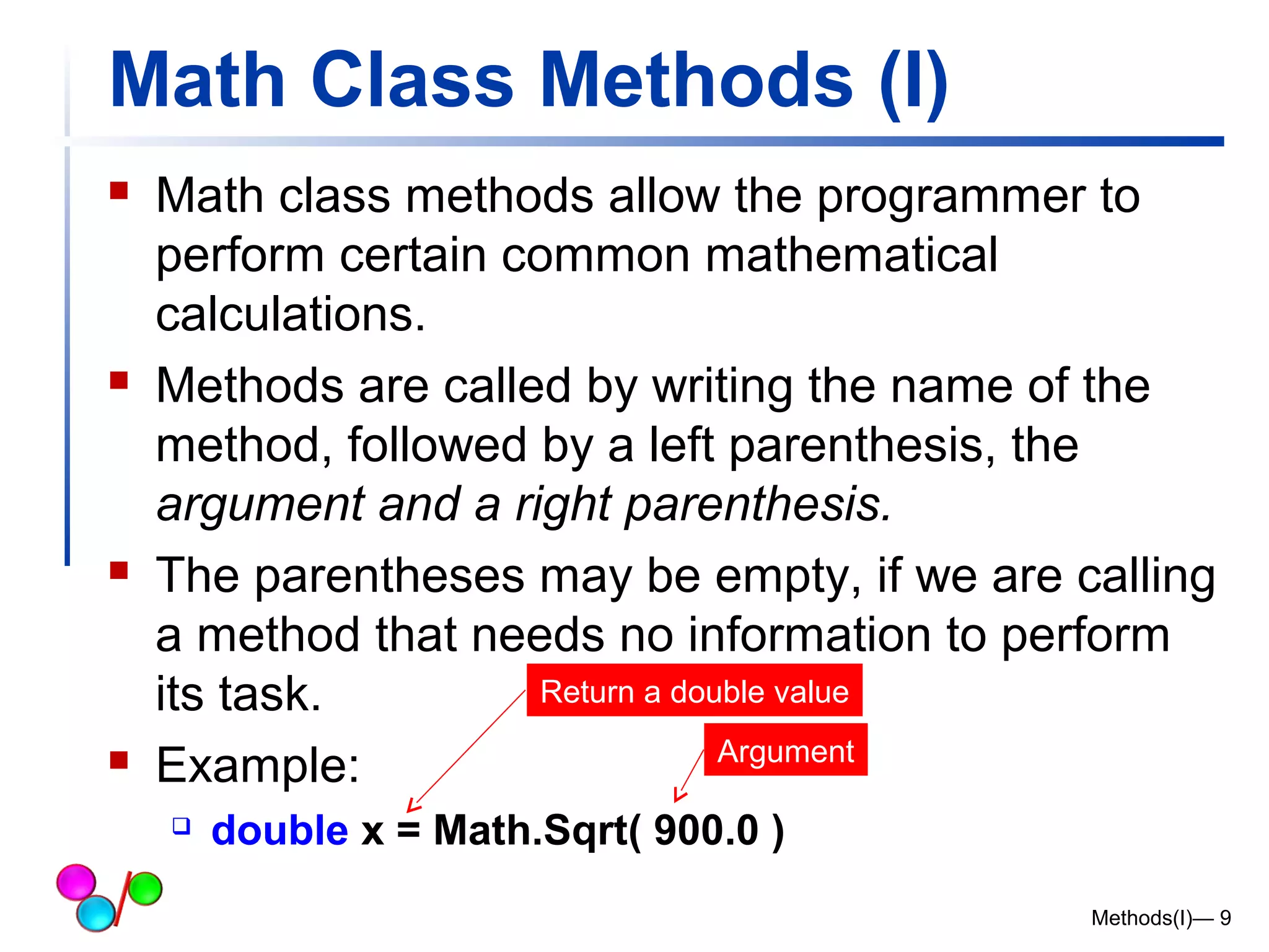 Math Class Methods (I) 
 Math class methods allow the programmer to 
perform certain common mathematical 
calculations. 
 Methods are called by writing the name of the 
method, followed by a left parenthesis, the 
argument and a right parenthesis. 
 The parentheses may be empty, if we are calling 
a method that needs no information to perform 
its task. 
Return a double value 
 Example: 
 double x = Math.Sqrt( 900.0 ) 
Methods(I)— 9 
Argument 
 