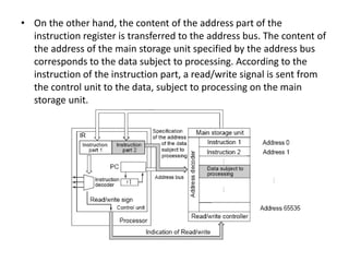 • On the other hand, the content of the address part of the 
instruction register is transferred to the address bus. The content of 
the address of the main storage unit specified by the address bus 
corresponds to the data subject to processing. According to the 
instruction of the instruction part, a read/write signal is sent from 
the control unit to the data, subject to processing on the main 
storage unit. 
 