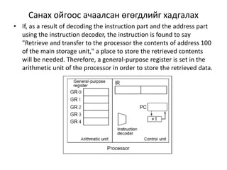 Санах ойгоос ачаалсан өгөгдлийг хадгалах 
• If, as a result of decoding the instruction part and the address part 
using the instruction decoder, the instruction is found to say 
"Retrieve and transfer to the processor the contents of address 100 
of the main storage unit," a place to store the retrieved contents 
will be needed. Therefore, a general-purpose register is set in the 
arithmetic unit of the processor in order to store the retrieved data. 
 