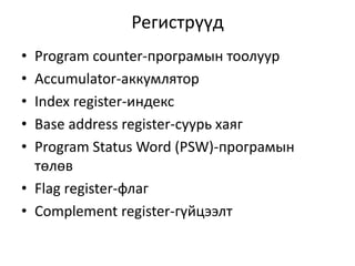 Регистрүүд 
• Program counter-програмын тоолуур 
• Accumulator-аккумлятор 
• Index register-индекс 
• Base address register-суурь хаяг 
• Program Status Word (PSW)-програмын 
төлөв 
• Flag register-флаг 
• Complement register-гүйцээлт 
