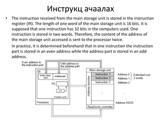 Инструкц ачаалах 
• The instruction received from the main storage unit is stored in the instruction 
register (IR). The length of one word of the main storage unit is 16 bits. It is 
supposed that one instruction has 32 bits in the computers used. One 
instruction is stored in two words. Therefore, the content of the address of 
the main storage unit accessed is sent to the processor twice. 
In practice, it is determined beforehand that in one instruction the instruction 
part is stored in an even address while the address part is stored in an odd 
address. 
 