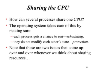 10
Sharing the CPU
• How can several processes share one CPU?
• The operating system takes care of this by
making sure:
– each process gets a chance to run—scheduling.
– they do not modify each other’s state—protection.
• Note that these are two issues that come up
over and over whenever we think about sharing
resources…
 