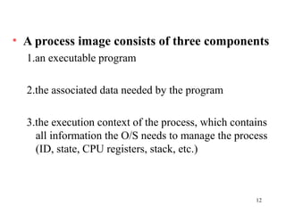 12
• A process image consists of three components
1.an executable program
2.the associated data needed by the program
3.the execution context of the process, which contains
all information the O/S needs to manage the process
(ID, state, CPU registers, stack, etc.)
 