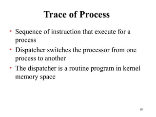 18
Trace of Process
• Sequence of instruction that execute for a
process
• Dispatcher switches the processor from one
process to another
• The dispatcher is a routine program in kernel
memory space
 