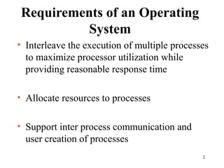 2
Requirements of an Operating
System
• Interleave the execution of multiple processes
to maximize processor utilization while
providing reasonable response time
• Allocate resources to processes
• Support inter process communication and
user creation of processes
 