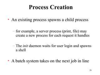 26
Process Creation
• An existing process spawns a child process
– for example, a server process (print, file) may
create a new process for each request it handles
– The init daemon waits for user login and spawns
a shell
• A batch system takes on the next job in line
 