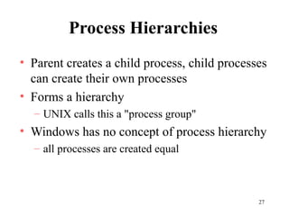 27
Process Hierarchies
• Parent creates a child process, child processes
can create their own processes
• Forms a hierarchy
– UNIX calls this a "process group"
• Windows has no concept of process hierarchy
– all processes are created equal
 