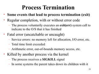 29
Process Termination
• Some events that lead to process termination (exit)
• Regular completion, with or without error code
– The process voluntarily executes an exit(err) system call to
indicate to the O/S that it has finished
• Fatal error (uncatchable or uncaught)
– Service errors: no memory left for allocation, I/O error, etc.
– Total time limit exceeded
– Arithmetic error, out-of-bounds memory access, etc.
• Killed by another process via the kernel
– The process receives a SIGKILL signal
– In some systems the parent takes down its children with it
 