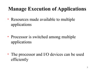 3
Manage Execution of Applications
• Resources made available to multiple
applications
• Processor is switched among multiple
applications
• The processor and I/O devices can be used
efficiently
 