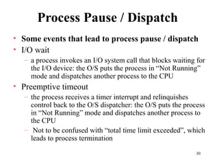 30
Process Pause / Dispatch
• Some events that lead to process pause / dispatch
• I/O wait
– a process invokes an I/O system call that blocks waiting for
the I/O device: the O/S puts the process in “Not Running”
mode and dispatches another process to the CPU
• Preemptive timeout
– the process receives a timer interrupt and relinquishes
control back to the O/S dispatcher: the O/S puts the process
in “Not Running” mode and dispatches another process to
the CPU
– Not to be confused with “total time limit exceeded”, which
leads to process termination
 