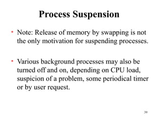 39
Process Suspension
• Note: Release of memory by swapping is not
the only motivation for suspending processes.
• Various background processes may also be
turned off and on, depending on CPU load,
suspicion of a problem, some periodical timer
or by user request.
 