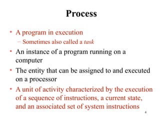 4
Process
• A program in execution
– Sometimes also called a task
• An instance of a program running on a
computer
• The entity that can be assigned to and executed
on a processor
• A unit of activity characterized by the execution
of a sequence of instructions, a current state,
and an associated set of system instructions
 