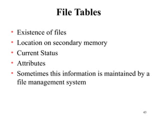 43
File Tables
• Existence of files
• Location on secondary memory
• Current Status
• Attributes
• Sometimes this information is maintained by a
file management system
 