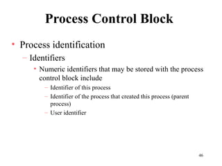 46
Process Control Block
• Process identification
– Identifiers
• Numeric identifiers that may be stored with the process
control block include
– Identifier of this process
– Identifier of the process that created this process (parent
process)
– User identifier
 
