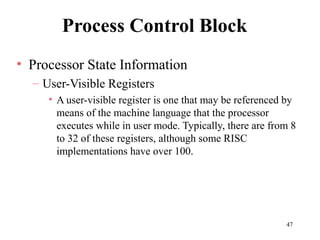 47
Process Control Block
• Processor State Information
– User-Visible Registers
• A user-visible register is one that may be referenced by
means of the machine language that the processor
executes while in user mode. Typically, there are from 8
to 32 of these registers, although some RISC
implementations have over 100.
 