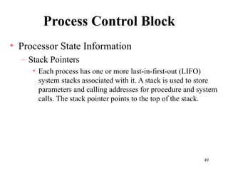 49
Process Control Block
• Processor State Information
– Stack Pointers
• Each process has one or more last-in-first-out (LIFO)
system stacks associated with it. A stack is used to store
parameters and calling addresses for procedure and system
calls. The stack pointer points to the top of the stack.
 
