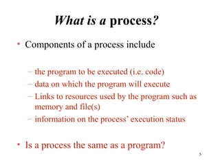 5
What is a process?
• Components of a process include
– the program to be executed (i.e. code)
– data on which the program will execute
– Links to resources used by the program such as
memory and file(s)
– information on the process’ execution status
• Is a process the same as a program?
 