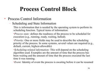 50
Process Control Block
• Process Control Information
– Scheduling and State Information
This is information that is needed by the operating system to perform its
scheduling function. Typical items of information:
•Process state: defines the readiness of the process to be scheduled for
execution (e.g., running, ready, waiting, halted).
•Priority: One or more fields may be used to describe the scheduling
priority of the process. In some systems, several values are required (e.g.,
default, current, highest-allowable)
•Scheduling-related information: This will depend on the scheduling
algorithm used. Examples are the amount of time that the process has
been waiting and the amount of time that the process executed the last
time it was running.
•Event: Identity of event the process is awaiting before it can be resumed
 