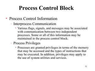 52
Process Control Block
• Process Control Information
– Interprocess Communication
• Various flags, signals, and messages may be associated
with communication between two independent
processes. Some or all of this information may be
maintained in the process control block.
– Process Privileges
• Processes are granted privileges in terms of the memory
that may be accessed and the types of instructions that
may be executed. In addition, privileges may apply to
the use of system utilities and services.
 