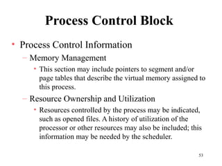 53
Process Control Block
• Process Control Information
– Memory Management
• This section may include pointers to segment and/or
page tables that describe the virtual memory assigned to
this process.
– Resource Ownership and Utilization
• Resources controlled by the process may be indicated,
such as opened files. A history of utilization of the
processor or other resources may also be included; this
information may be needed by the scheduler.
 