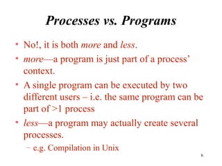 6
Processes vs. Programs
• No!, it is both more and less.
• more—a program is just part of a process’
context.
• A single program can be executed by two
different users – i.e. the same program can be
part of >1 process
• less—a program may actually create several
processes.
– e.g. Compilation in Unix
 