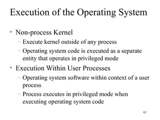 62
Execution of the Operating System
• Non-process Kernel
– Execute kernel outside of any process
– Operating system code is executed as a separate
entity that operates in privileged mode
• Execution Within User Processes
– Operating system software within context of a user
process
– Process executes in privileged mode when
executing operating system code
 