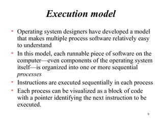 9
Execution model
• Operating system designers have developed a model
that makes multiple process software relatively easy
to understand
• In this model, each runnable piece of software on the
computer—even components of the operating system
itself—is organized into one or more sequential
processes
• Instructions are executed sequentially in each process
• Each process can be visualized as a block of code
with a pointer identifying the next instruction to be
executed.
 