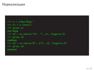 Нормализация
>>> s = u’Нью-Йорк’
>>> s1 = s.lower()
>>> print s1
нью-йорк
>>> s2 = re.sub(ur"W", "", s1, flags=re.U)
>>> print s2
ньюйорк
>>> s3 = re.sub(ur"й", u"и", s2, flags=re.U)
>>> print s3
ньюиорк
11 / 30
 
