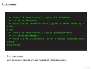 Стемминг
>>> from nltk.stem.snowball import PorterStemmer
>>> s = PorterStemmer()
>>> print s.stem(’tokenization’); print s.stem(’stemming’)
token
stem
>>> from nltk.stem.snowball import RussianStemmer
>>> r = RussianStemmer()
>>> print r.stem(u’Авиация’); print r.stem(u’национальный’)
авиац
национальн
Наблюдение
для сложных языков лучше подходит лемматизация
13 / 30
 