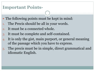 Important Points-
 The following points must be kept in mind:
1. The Precis should be all in your words.
2. It must be a connected whole.
3. It must be complete and self-contained.
4. It is only the gist, main purport, or general meaning
of the passage which you have to express.
5. The precis must be in simple, direct grammatical and
idiomatic English.
 