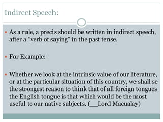 Indirect Speech:
 As a rule, a precis should be written in indirect speech,
after a “verb of saying” in the past tense.
 For Example:
 Whether we look at the intrinsic value of our literature,
or at the particular situation of this country, we shall se
the strongest reason to think that of all foreign tongues
the English tongue is that which would be the most
useful to our native subjects. (__Lord Macualay)
 