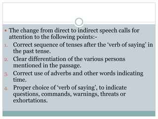  The change from direct to indirect speech calls for
attention to the following points:-
1. Correct sequence of tenses after the ‘verb of saying’ in
the past tense.
2. Clear differentiation of the various persons
mentioned in the passage.
3. Correct use of adverbs and other words indicating
time.
4. Proper choice of ‘verb of saying’, to indicate
questions, commands, warnings, threats or
exhortations.
 