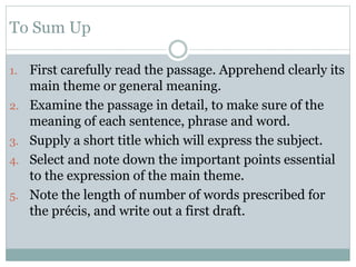 To Sum Up
1. First carefully read the passage. Apprehend clearly its
main theme or general meaning.
2. Examine the passage in detail, to make sure of the
meaning of each sentence, phrase and word.
3. Supply a short title which will express the subject.
4. Select and note down the important points essential
to the expression of the main theme.
5. Note the length of number of words prescribed for
the précis, and write out a first draft.
 