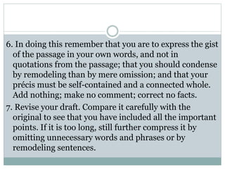 6. In doing this remember that you are to express the gist
of the passage in your own words, and not in
quotations from the passage; that you should condense
by remodeling than by mere omission; and that your
précis must be self-contained and a connected whole.
Add nothing; make no comment; correct no facts.
7. Revise your draft. Compare it carefully with the
original to see that you have included all the important
points. If it is too long, still further compress it by
omitting unnecessary words and phrases or by
remodeling sentences.
 