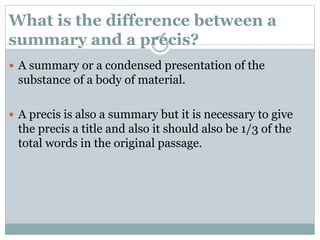 What is the difference between a
summary and a précis?
 A summary or a condensed presentation of the
substance of a body of material.
 A precis is also a summary but it is necessary to give
the precis a title and also it should also be 1/3 of the
total words in the original passage.
 