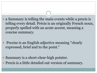  a Summary is telling the main events while a precis is
telling every detail. Précis is an originally French noun,
properly spelled with an acute accent, meaning a
concise summary.
 Precise is an English adjective meaning "clearly
expressed, brief and to the point.“
 Summary is a short-clear-high pointer.
 Precis is a little detailed out version of summary.
 