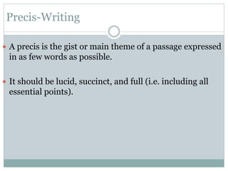 Precis-Writing
 A precis is the gist or main theme of a passage expressed
in as few words as possible.
 It should be lucid, succinct, and full (i.e. including all
essential points).
 