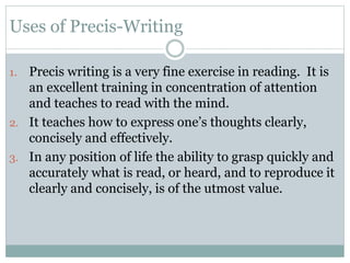 Uses of Precis-Writing
1. Precis writing is a very fine exercise in reading. It is
an excellent training in concentration of attention
and teaches to read with the mind.
2. It teaches how to express one’s thoughts clearly,
concisely and effectively.
3. In any position of life the ability to grasp quickly and
accurately what is read, or heard, and to reproduce it
clearly and concisely, is of the utmost value.
 