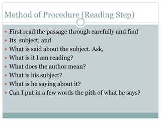Method of Procedure (Reading Step)
 First read the passage through carefully and find
 Its subject, and
 What is said about the subject. Ask,
 What is it I am reading?
 What does the author mean?
 What is his subject?
 What is he saying about it?
 Can I put in a few words the pith of what he says?
 