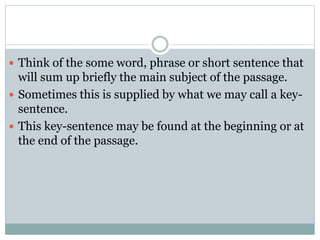  Think of the some word, phrase or short sentence that
will sum up briefly the main subject of the passage.
 Sometimes this is supplied by what we may call a key-
sentence.
 This key-sentence may be found at the beginning or at
the end of the passage.
 