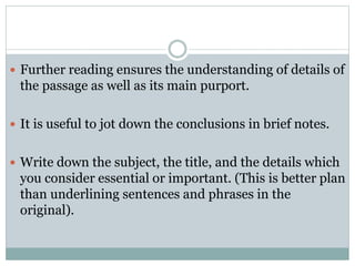  Further reading ensures the understanding of details of
the passage as well as its main purport.
 It is useful to jot down the conclusions in brief notes.
 Write down the subject, the title, and the details which
you consider essential or important. (This is better plan
than underlining sentences and phrases in the
original).
 