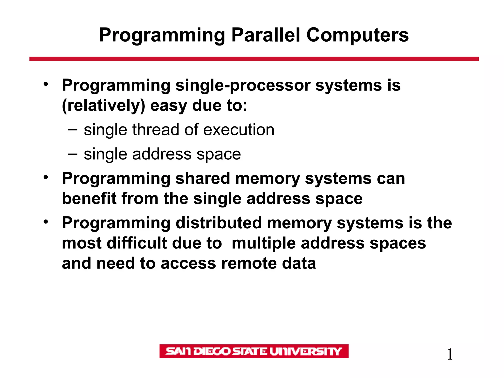 1
Programming Parallel Computers
• Programming single-processor systems is
(relatively) easy due to:
– single thread of execution
– single address space
• Programming shared memory systems can
benefit from the single address space
• Programming distributed memory systems is the
most difficult due to multiple address spaces
and need to access remote data
 