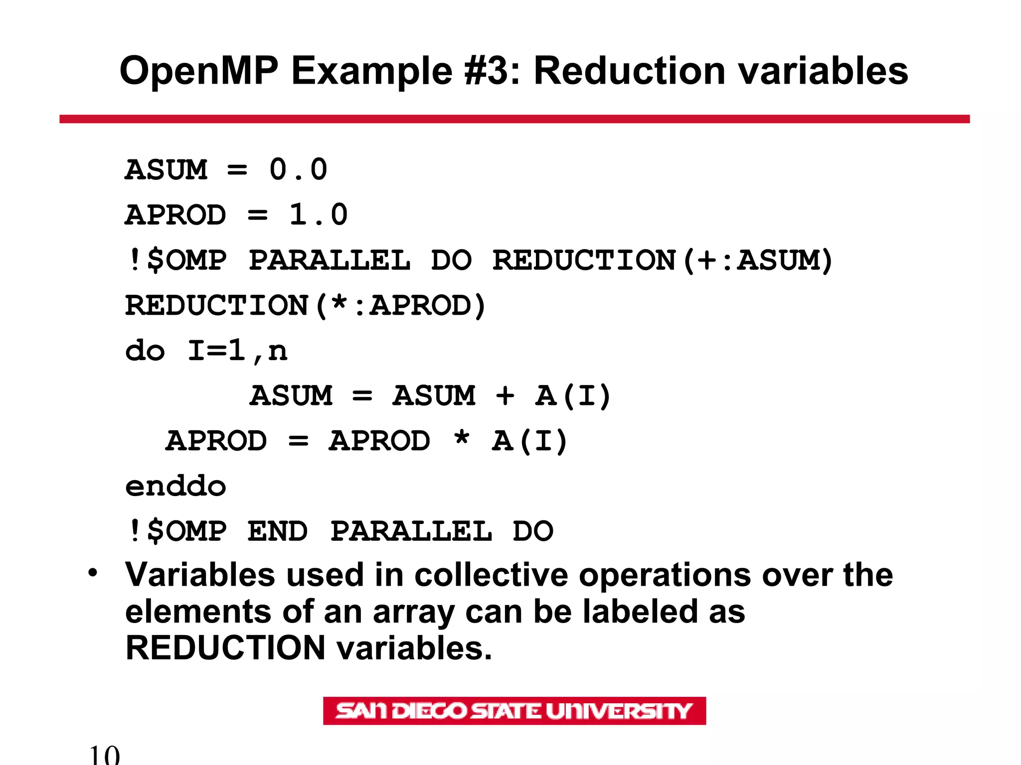 OpenMP Example #3: Reduction variables
ASUM = 0.0
APROD = 1.0
!$OMP PARALLEL DO REDUCTION(+:ASUM)
REDUCTION(*:APROD)
do I=1,n
ASUM = ASUM + A(I)
APROD = APROD * A(I)
enddo
!$OMP END PARALLEL DO
• Variables used in collective operations over the
elements of an array can be labeled as
REDUCTION variables.
 