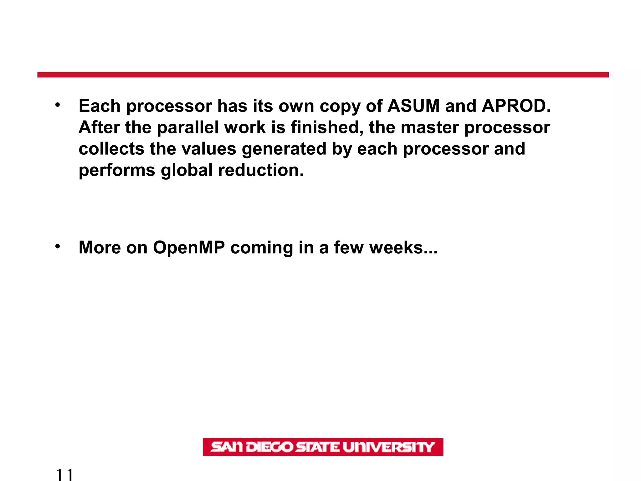 • Each processor has its own copy of ASUM and APROD.
After the parallel work is finished, the master processor
collects the values generated by each processor and
performs global reduction.
• More on OpenMP coming in a few weeks...
 