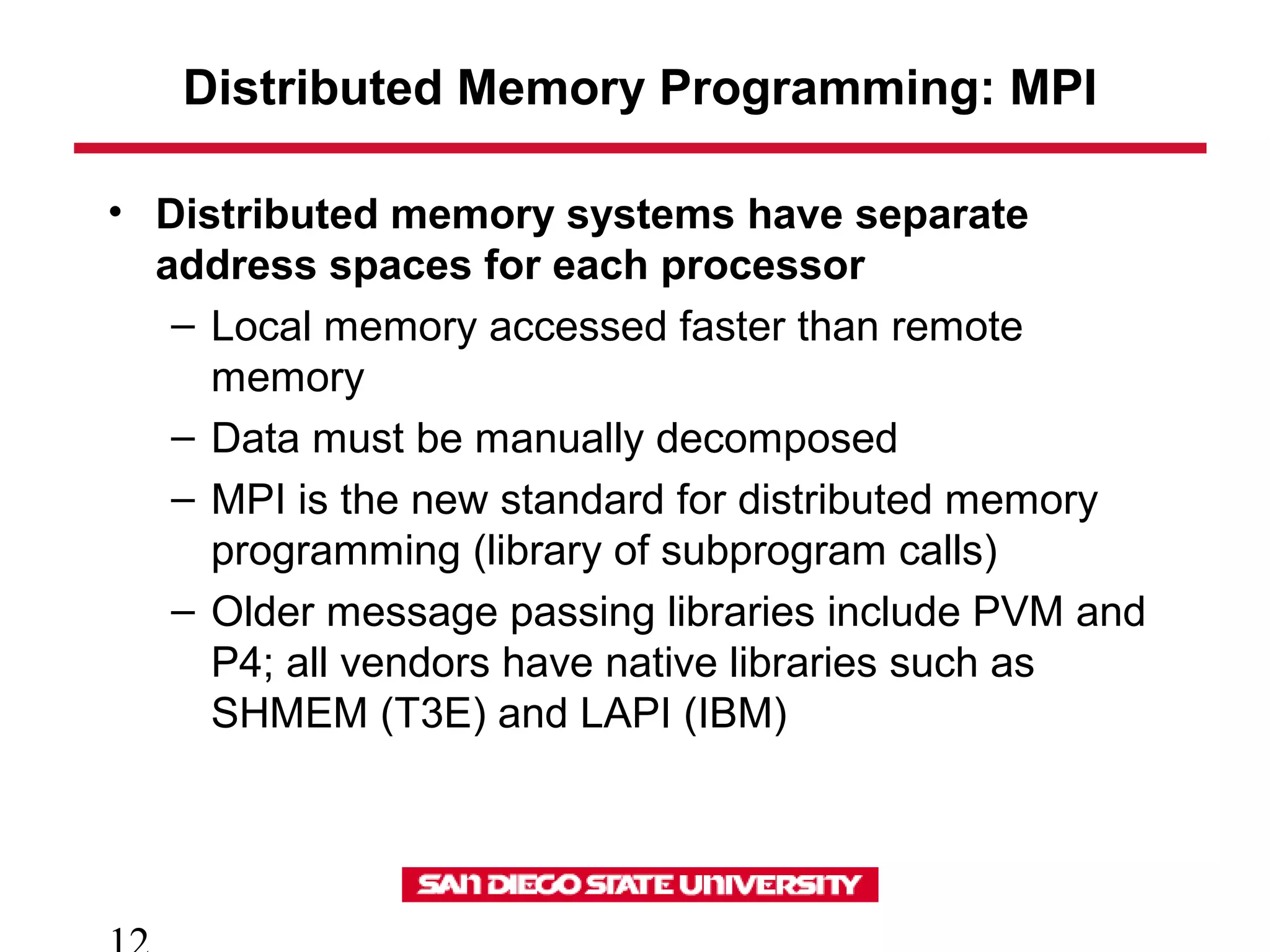 Distributed Memory Programming: MPI
• Distributed memory systems have separate
address spaces for each processor
– Local memory accessed faster than remote
memory
– Data must be manually decomposed
– MPI is the new standard for distributed memory
programming (library of subprogram calls)
– Older message passing libraries include PVM and
P4; all vendors have native libraries such as
SHMEM (T3E) and LAPI (IBM)
 