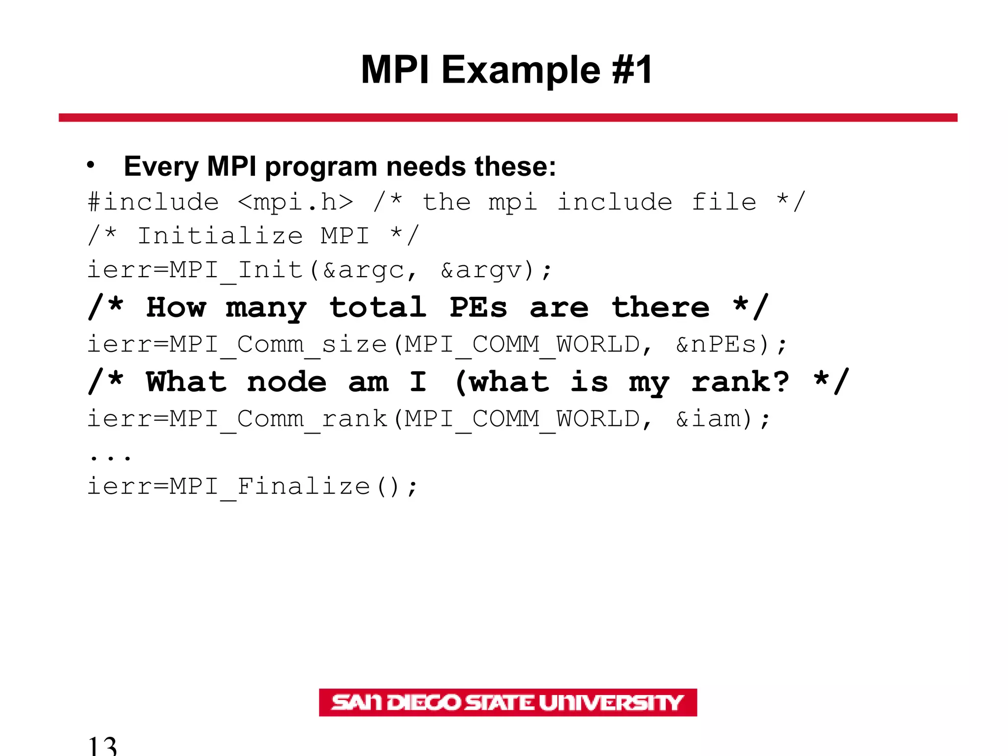MPI Example #1
• Every MPI program needs these:
#include <mpi.h> /* the mpi include file */
/* Initialize MPI */
ierr=MPI_Init(&argc, &argv);
/* How many total PEs are there */
ierr=MPI_Comm_size(MPI_COMM_WORLD, &nPEs);
/* What node am I (what is my rank? */
ierr=MPI_Comm_rank(MPI_COMM_WORLD, &iam);
...
ierr=MPI_Finalize();
 