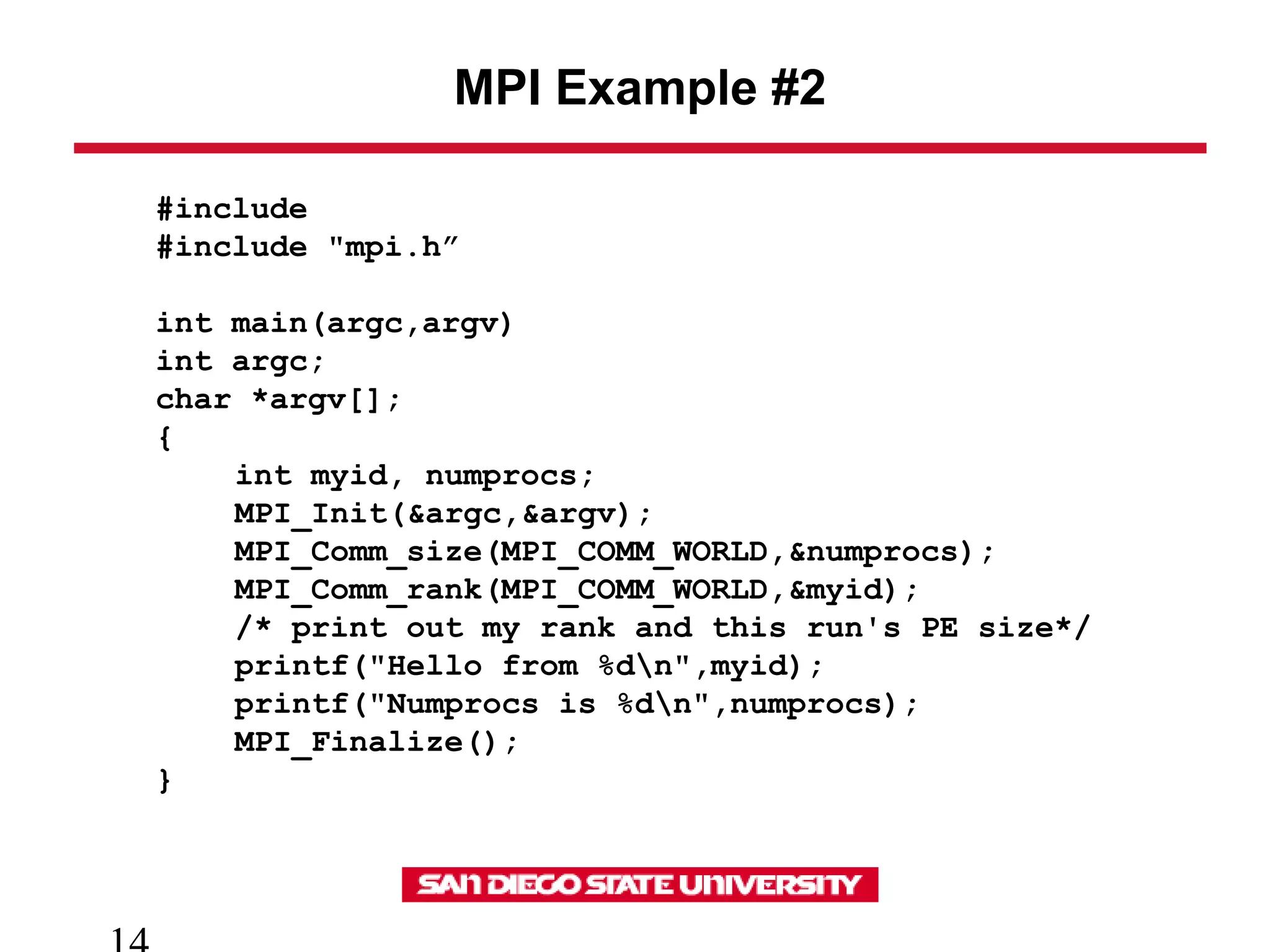 MPI Example #2
#include
#include "mpi.h”
int main(argc,argv)
int argc;
char *argv[];
{
int myid, numprocs;
MPI_Init(&argc,&argv);
MPI_Comm_size(MPI_COMM_WORLD,&numprocs);
MPI_Comm_rank(MPI_COMM_WORLD,&myid);
/* print out my rank and this run's PE size*/
printf("Hello from %dn",myid);
printf("Numprocs is %dn",numprocs);
MPI_Finalize();
}
 