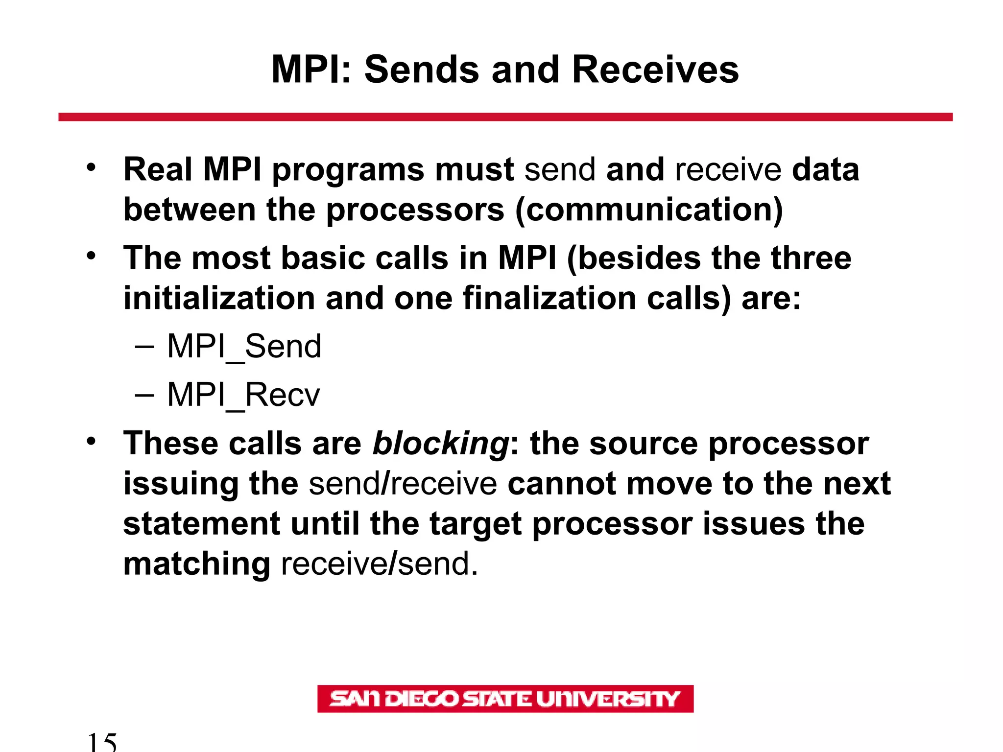 MPI: Sends and Receives
• Real MPI programs must send and receive data
between the processors (communication)
• The most basic calls in MPI (besides the three
initialization and one finalization calls) are:
– MPI_Send
– MPI_Recv
• These calls are blocking: the source processor
issuing the send/receive cannot move to the next
statement until the target processor issues the
matching receive/send.
 