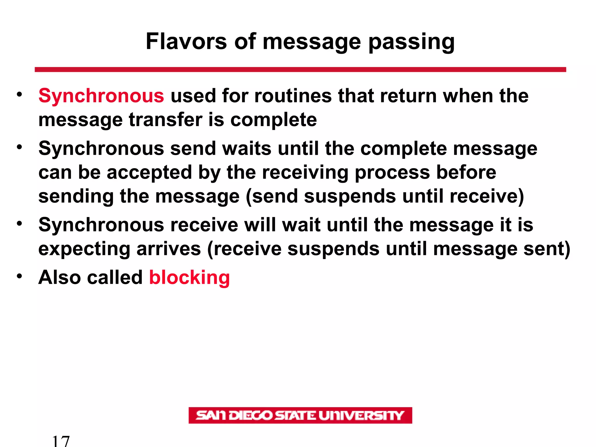 Flavors of message passing
• Synchronous used for routines that return when the
message transfer is complete
• Synchronous send waits until the complete message
can be accepted by the receiving process before
sending the message (send suspends until receive)
• Synchronous receive will wait until the message it is
expecting arrives (receive suspends until message sent)
• Also called blocking
 