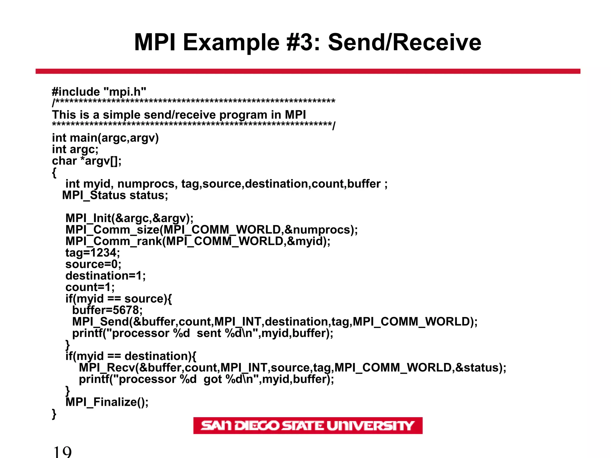 MPI Example #3: Send/Receive
#include "mpi.h"
/************************************************************
This is a simple send/receive program in MPI
************************************************************/
int main(argc,argv)
int argc;
char *argv[];
{
int myid, numprocs, tag,source,destination,count,buffer ;
MPI_Status status;
MPI_Init(&argc,&argv);
MPI_Comm_size(MPI_COMM_WORLD,&numprocs);
MPI_Comm_rank(MPI_COMM_WORLD,&myid);
tag=1234;
source=0;
destination=1;
count=1;
if(myid == source){
buffer=5678;
MPI_Send(&buffer,count,MPI_INT,destination,tag,MPI_COMM_WORLD);
printf("processor %d sent %dn",myid,buffer);
}
if(myid == destination){
MPI_Recv(&buffer,count,MPI_INT,source,tag,MPI_COMM_WORLD,&status);
printf("processor %d got %dn",myid,buffer);
}
MPI_Finalize();
}
 